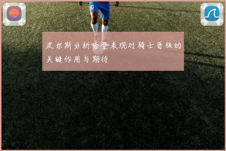 皮尔斯分析哈登表现对骑士晋级的关键作用与期待