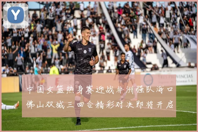 中国女篮热身赛迎战非洲强队海口佛山双城三回合精彩对决即将开启