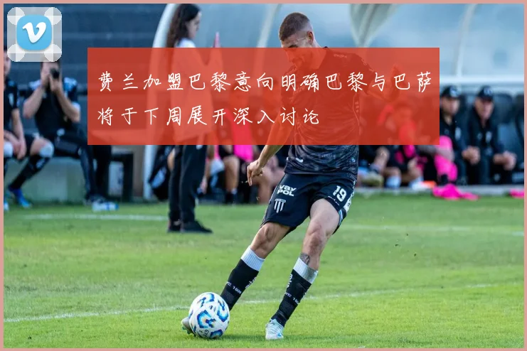 费兰加盟巴黎意向明确巴黎与巴萨将于下周展开深入讨论