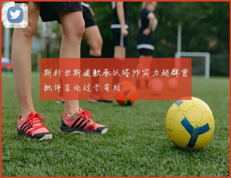 斯科尔斯道歉承认塔帅实力超群曾批评言论过于苛刻