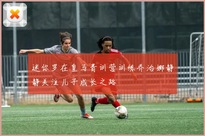 迷你罗在皇马青训营训练乔治娜静静关注儿子成长之路
