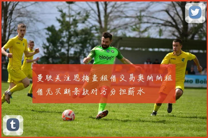 曼联关注恩梅查租借交易奥纳纳租借无买断条款对方分担薪水
