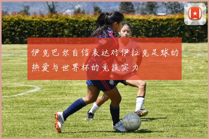 伊克巴尔自信表达对伊拉克足球的热爱与世界杯的竞技实力