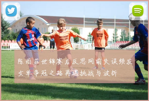 陈雨菲世锦赛后反思网前失误频发女单争冠之路再遇挑战与波折