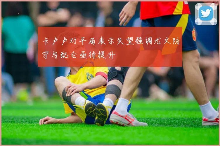 卡卢卢对平局表示失望强调尤文防守与配合亟待提升
