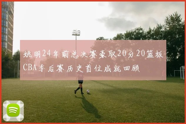 姚明24年前总决赛豪取20分20篮板CBA季后赛历史首位成就回顾