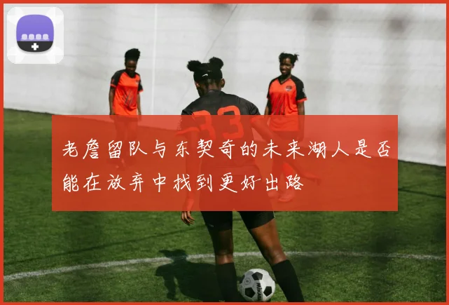 老詹留队与东契奇的未来湖人是否能在放弃中找到更好出路