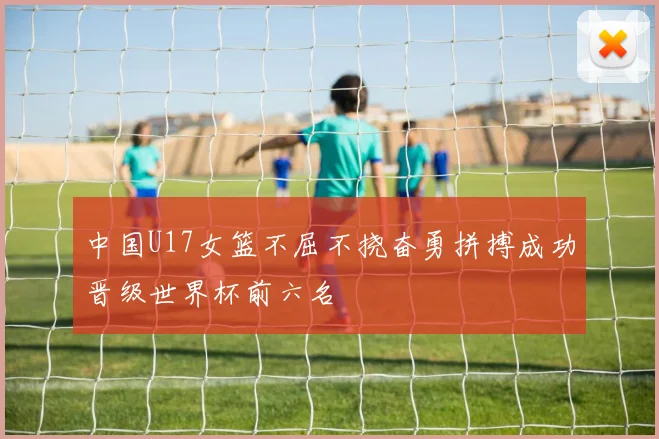 中国U17女篮不屈不挠奋勇拼搏成功晋级世界杯前六名