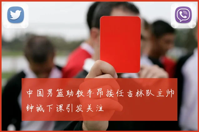 中国男篮助教李昂接任吉林队主帅钟诚下课引发关注