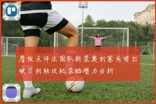 詹俊点评法国队新星奥利塞或将打破贝利助攻纪录的潜力分析