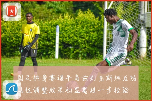 国足热身赛逼平乌兹别克斯坦后防站位调整效果初显需进一步检验