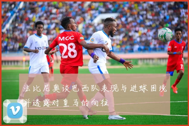 法比尼奥谈巴西队表现与进球困境并透露对皇马的向往