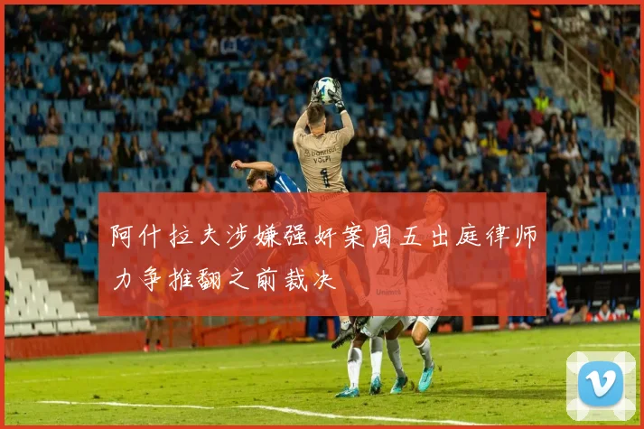 阿什拉夫涉嫌强奸案周五出庭律师力争推翻之前裁决