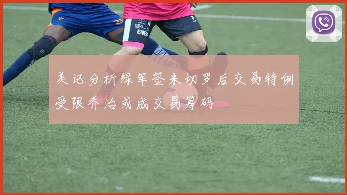 美记分析绿军签米切罗后交易特例受限乔治或成交易筹码