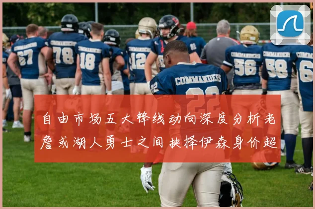 自由市场五大锋线动向深度分析老詹或湖人勇士之间抉择伊森身价超2000万