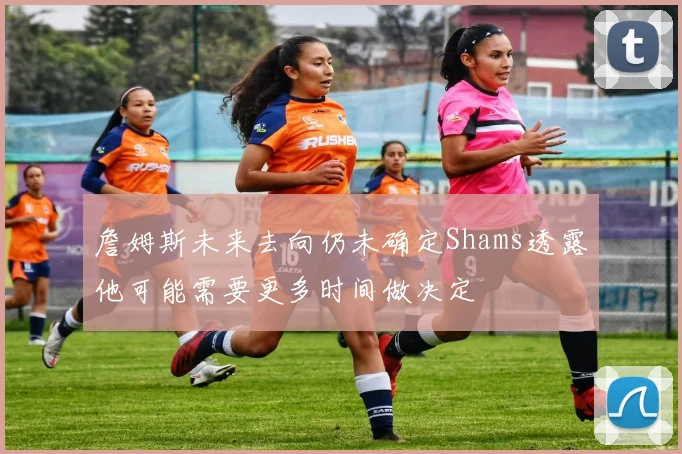 詹姆斯未来去向仍未确定Shams透露他可能需要更多时间做决定
