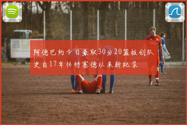 阿德巴约今日豪取30分20篮板创队史自17年怀特塞德以来新纪录